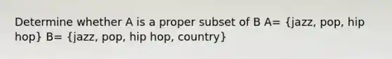 Determine whether A is a proper subset of B A= (jazz, pop, hip hop) B= (jazz, pop, hip hop, country)