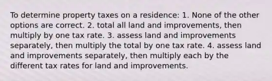 To determine property taxes on a residence: 1. None of the other options are correct. 2. total all land and improvements, then multiply by one tax rate. 3. assess land and improvements separately, then multiply the total by one tax rate. 4. assess land and improvements separately, then multiply each by the different tax rates for land and improvements.