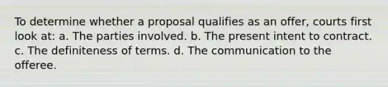 To determine whether a proposal qualifies as an offer, courts first look at: a. The parties involved. b. The present intent to contract. c. The definiteness of terms. d. The communication to the offeree.