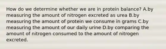 How do we determine whether we are in protein balance? A.by measuring the amount of nitrogen excreted as urea B.by measuring the amount of protein we consume in grams C.by measuring the amount of our daily urine D.by comparing the amount of nitrogen consumed to the amount of nitrogen excreted.