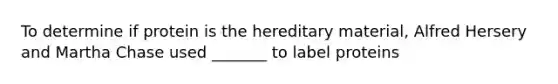 To determine if protein is the hereditary material, Alfred Hersery and Martha Chase used _______ to label proteins