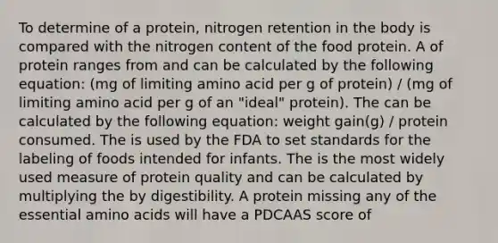 To determine of a protein, nitrogen retention in the body is compared with the nitrogen content of the food protein. A of protein ranges from and can be calculated by the following equation: (mg of limiting amino acid per g of protein) / (mg of limiting amino acid per g of an "ideal" protein). The can be calculated by the following equation: weight gain(g) / protein consumed. The is used by the FDA to set standards for the labeling of foods intended for infants. The is the most widely used measure of protein quality and can be calculated by multiplying the by digestibility. A protein missing any of the essential amino acids will have a PDCAAS score of