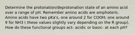 Determine the protonation/deprotonation state of an amino acid over a range of pH. Remember <a href='https://www.questionai.com/knowledge/k9gb720LCl-amino-acids' class='anchor-knowledge'>amino acids</a> are amphoteric. Amino acids have two pKa's, one around 2 for COOH; one around 9 for NH3 ( these values slightly vary depending on the R group). How do these functional groups act- acidic or basic- at each pH?