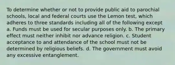 To determine whether or not to provide public aid to parochial schools, local and federal courts use the Lemon test, which adheres to three standards including all of the following except a. Funds must be used for secular purposes only. b. The primary effect must neither inhibit nor advance religion. c. Student acceptance to and attendance of the school must not be determined by religious beliefs. d. The government must avoid any excessive entanglement.