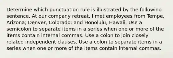 Determine which punctuation rule is illustrated by the following sentence. At our company retreat, I met employees from Tempe, Arizona; Denver, Colorado; and Honolulu, Hawaii. Use a semicolon to separate items in a series when one or more of the items contain internal commas. Use a colon to join closely related <a href='https://www.questionai.com/knowledge/kbSdHHgBPm-independent-clause' class='anchor-knowledge'>independent clause</a>s. Use a colon to separate items in a series when one or more of the items contain internal commas.