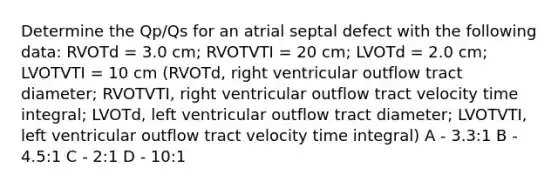 Determine the Qp/Qs for an atrial septal defect with the following data: RVOTd = 3.0 cm; RVOTVTI = 20 cm; LVOTd = 2.0 cm; LVOTVTI = 10 cm (RVOTd, right ventricular outflow tract diameter; RVOTVTI, right ventricular outflow tract velocity time integral; LVOTd, left ventricular outflow tract diameter; LVOTVTI, left ventricular outflow tract velocity time integral) A - 3.3:1 B - 4.5:1 C - 2:1 D - 10:1