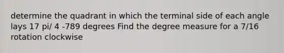 determine the quadrant in which the terminal side of each angle lays 17 pi/ 4 -789 degrees Find the degree measure for a 7/16 rotation clockwise