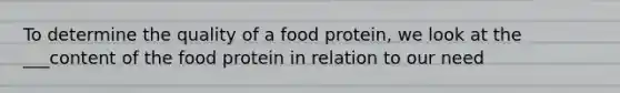 To determine the quality of a food protein, we look at the ___content of the food protein in relation to our need