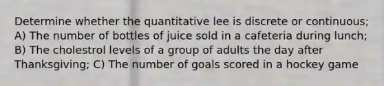 Determine whether the quantitative lee is discrete or continuous; A) The number of bottles of juice sold in a cafeteria during lunch; B) The cholestrol levels of a group of adults the day after Thanksgiving; C) The number of goals scored in a hockey game