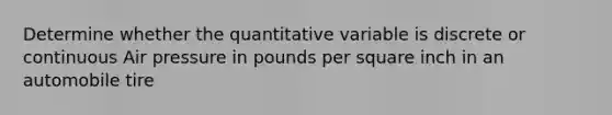 Determine whether the quantitative variable is discrete or continuous Air pressure in pounds per square inch in an automobile tire