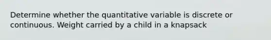 Determine whether the quantitative variable is discrete or continuous. Weight carried by a child in a knapsack