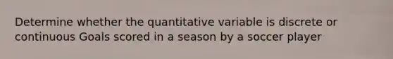 Determine whether the quantitative variable is discrete or continuous Goals scored in a season by a soccer player