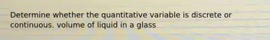 Determine whether the quantitative variable is discrete or continuous. volume of liquid in a glass