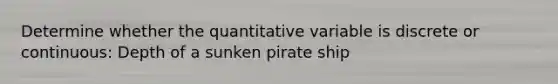 Determine whether the quantitative variable is discrete or continuous: Depth of a sunken pirate ship