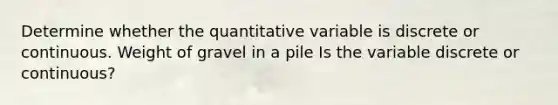 Determine whether the quantitative variable is discrete or continuous. Weight of gravel in a pile Is the variable discrete or​ continuous?