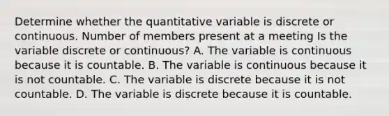 Determine whether the quantitative variable is discrete or continuous. Number of members present at a meeting Is the variable discrete or​ continuous? A. The variable is continuous because it is countable. B. The variable is continuous because it is not countable. C. The variable is discrete because it is not countable. D. The variable is discrete because it is countable.