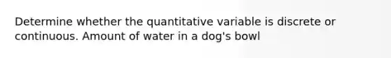 Determine whether the quantitative variable is discrete or continuous. Amount of water in a dog's bowl