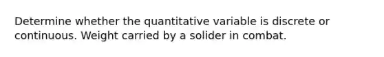 Determine whether the quantitative variable is discrete or continuous. Weight carried by a solider in combat.