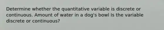 Determine whether the quantitative variable is discrete or continuous. Amount of water in a dog's bowl Is the variable discrete or​ continuous?