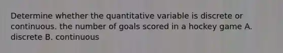 Determine whether the quantitative variable is discrete or continuous. the number of goals scored in a hockey game A. discrete B. continuous