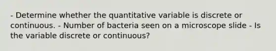 - Determine whether the quantitative variable is discrete or continuous. - Number of bacteria seen on a microscope slide - Is the variable discrete or​ continuous?