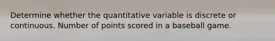 Determine whether the quantitative variable is discrete or continuous. Number of points scored in a baseball game.