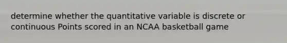 determine whether the quantitative variable is discrete or continuous Points scored in an NCAA basketball game