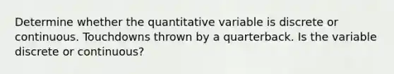 Determine whether the quantitative variable is discrete or continuous. Touchdowns thrown by a quarterback. Is the variable discrete or​ continuous?