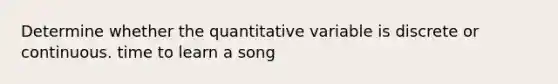 Determine whether the quantitative variable is discrete or continuous. time to learn a song