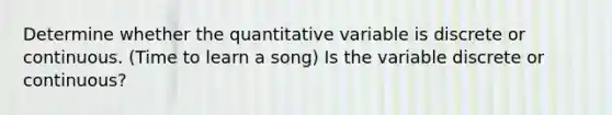 Determine whether the quantitative variable is discrete or continuous. (Time to learn a song) Is the variable discrete or​ continuous?