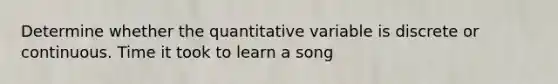 Determine whether the quantitative variable is discrete or continuous. Time it took to learn a song