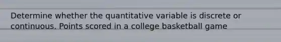 Determine whether the quantitative variable is discrete or continuous. Points scored in a college basketball game