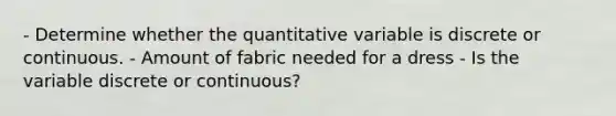 - Determine whether the quantitative variable is discrete or continuous. - Amount of fabric needed for a dress - Is the variable discrete or​ continuous?