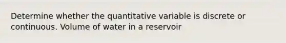 Determine whether the quantitative variable is discrete or continuous. Volume of water in a reservoir