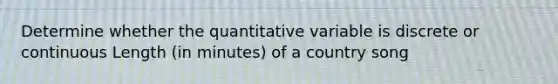 Determine whether the quantitative variable is discrete or continuous Length (in minutes) of a country song