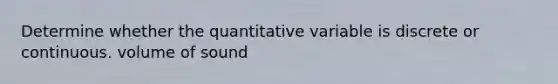 Determine whether the quantitative variable is discrete or continuous. volume of sound