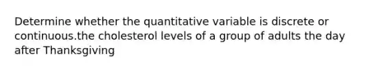 Determine whether the quantitative variable is discrete or continuous.the cholesterol levels of a group of adults the day after Thanksgiving