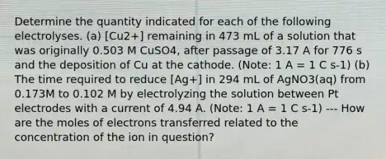 Determine the quantity indicated for each of the following electrolyses. (a) [Cu2+] remaining in 473 mL of a solution that was originally 0.503 M CuSO4, after passage of 3.17 A for 776 s and the deposition of Cu at the cathode. (Note: 1 A = 1 C s-1) (b) The time required to reduce [Ag+] in 294 mL of AgNO3(aq) from 0.173M to 0.102 M by electrolyzing the solution between Pt electrodes with a current of 4.94 A. (Note: 1 A = 1 C s-1) --- How are the moles of electrons transferred related to the concentration of the ion in question?