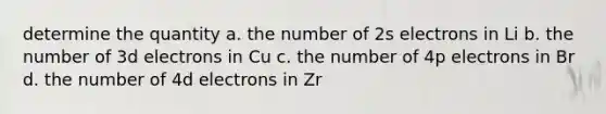 determine the quantity a. the number of 2s electrons in Li b. the number of 3d electrons in Cu c. the number of 4p electrons in Br d. the number of 4d electrons in Zr