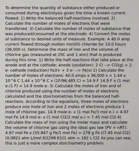 To determine the quantity of substance either produced or consumed during electrolysis given the time a known current flowed: 1) Write the balanced half-reactions involved. 2) Calculate the number of moles of electrons that were transferred. 3) Calculate the number of moles of substance that was produced/consumed at the electrode. 4) Convert the moles of substance to desired units of measure. Example: A 40.0 amp current flowed through molten iron(III) chloride for 10.0 hours (36,000 s). Determine the mass of iron and the volume of chlorine gas (measured at 25C and 1 atm) that is produced during this time. 1) Write the half-reactions that take place at the anode and at the cathode: anode (oxidation): 2 Cl --> Cl2(g) + 2 e- cathode (reduction) Fe3+ + 3 e- --> Fe(s) 2) Calculate the number of moles of electrons: 40.0 amps x 36,000 s = 1.44 x 10^6 C 1.44 x 10^6 C x (1F/96,485 C) = 14.9 F 14.9 F x (1 mol e-/1 F) = 14.9 mole e- 3) Calculate the moles of iron and of chlorine produced using the number of moles of electrons calculated and the stoichiometries from the balanced half-reactions. According to the equations, three moles of electrons produce one mole of iron and 2 moles of electrons produce 1 mole of chlorine gas. 14.9 mole e- x (1 mol Fe/3 mol e-) = 4.97 mol Fe 14.9 mol e- x (1 mol Cl2/2 mol e-) = 7.45 mol Cl2 4) Calculate the mass of iron using the molar mass and calculate the volume of chlorine gas using the ideal gas law (PV = nRT). 4.97 mol Fe x (55.847 g Fe/1 mol Fe) = 278 g Fe ((7.45 mol Cl2)(0.0821 atm L/mol K)(298 K))/1 atm = 182 L Cl2 As you can see, this is just a more complex stoichiometry problem.