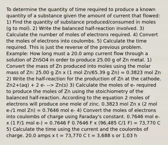 To determine the quantity of time required to produce a known quantity of a substance given the amount of current that flowed: 1) Find the quantity of substance produced/consumed in moles (g to mol). 2) Write the balanced half-reaction involved. 3) Calculate the number of moles of electrons required. 4) Convert the moles of electrons into coulombs. 5) Calculate the time required. This is just the reverse of the previous problem. Example: How long must a 20.0 amp current flow through a solution of ZnSO4 in order to produce 25.00 g of Zn metal. 1) Convert the mass of Zn produced into moles using the molar mass of Zn: 25.00 g Zn x (1 mol Zn/65.39 g Zn) = 0.3823 mol Zn 2) Write the half-reaction for the production of Zn at the cathode. Zn2+(aq) + 2 e- --> Zn(s) 3) Calculate the moles of e- required to produce the moles of Zn using the stoichiometry of the balanced half-reaction. According to the equation 2 moles of electrons will produce one mole of zinc. 0.3823 mol Zn x (2 mol e-/1 mol Zn) = 0.7646 mol e- 4) Convert the moles of electrons into coulombs of charge using Faraday's constant. 0.7646 mol e- x (1 F/1 mol e-) = 0.7646 F 0.7646 F x (96,485 C/1 F) = 73,770 C 5) Calculate the time using the current and the coulombs of charge. 20.0 amps x t = 73,770 C t = 3,688 s or 1.03 h