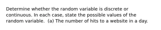 Determine whether the random variable is discrete or continuous. In each​ case, state the possible values of the random variable. ​ (a) The number of hits to a website in a day.