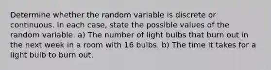 Determine whether the random variable is discrete or continuous. In each​ case, state the possible values of the random variable. ​a) The number of light bulbs that burn out in the next week in a room with 16 bulbs. ​b) The time it takes for a light bulb to burn out.