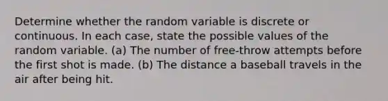 Determine whether the random variable is discrete or continuous. In each​ case, state the possible values of the random variable. ​(a) The number of free-throw attempts before the first shot is made. ​(b) The distance a baseball travels in the air after being hit.