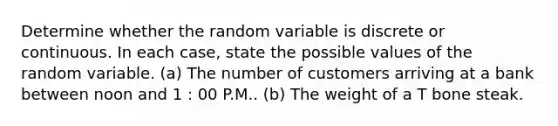 Determine whether the random variable is discrete or continuous. In each​ case, state the possible values of the random variable. ​(a) The number of customers arriving at a bank between noon and 1 : 00 P.M.. ​(b) The weight of a T bone steak.