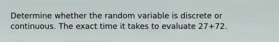 Determine whether the random variable is discrete or continuous. The exact time it takes to evaluate 27+72.