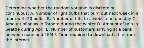 Determine whether the random variable is discrete or continuous: A. Number of light bulbs that burn out next week in a room with 20 bulbs. B. Number of hits to a website in one day C. Amount of snow in Toronto during the winter D. Amount of rain in Seattle during April E. Number of customers arriving at a bank between noon and 1PM F. Time required to download a file from the internet