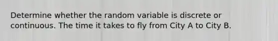 Determine whether the random variable is discrete or continuous. The time it takes to fly from City A to City B.