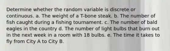 Determine whether the random variable is discrete or continuous. a. The weight of a T-bone steak. b. The number of fish caught during a fishing tournament. c. The number of bald eagles in the country d. The number of light bulbs that burn out in the next week in a room with 18 bulbs. e. The time it takes to fly from City A to City B.