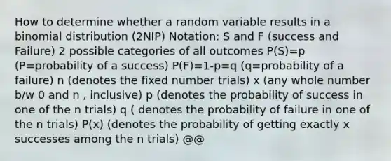 How to determine whether a random variable results in a binomial distribution (2NIP) Notation: S and F (success and Failure) 2 possible categories of all outcomes P(S)=p (P=probability of a success) P(F)=1-p=q (q=probability of a failure) n (denotes the fixed number trials) x (any whole number b/w 0 and n , inclusive) p (denotes the probability of success in one of the n trials) q ( denotes the probability of failure in one of the n trials) P(x) (denotes the probability of getting exactly x successes among the n trials) @@